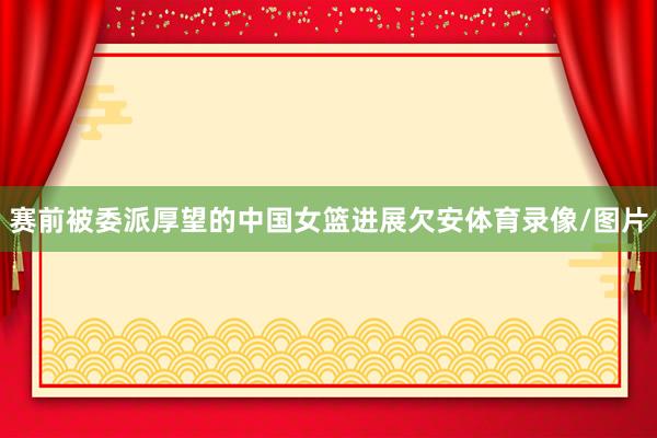赛前被委派厚望的中国女篮进展欠安体育录像/图片