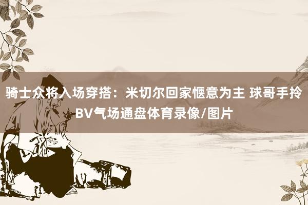 骑士众将入场穿搭：米切尔回家惬意为主 球哥手拎BV气场通盘体育录像/图片
