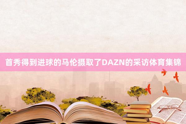 首秀得到进球的马伦摄取了DAZN的采访体育集锦