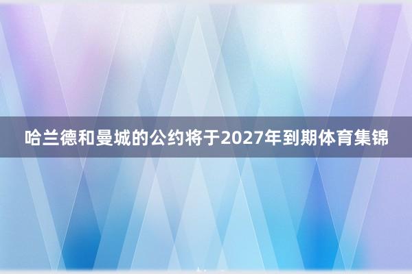 哈兰德和曼城的公约将于2027年到期体育集锦