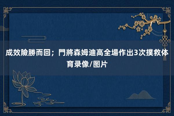 成效險勝而回；門將森姆迪高全場作出3次撲救体育录像/图片