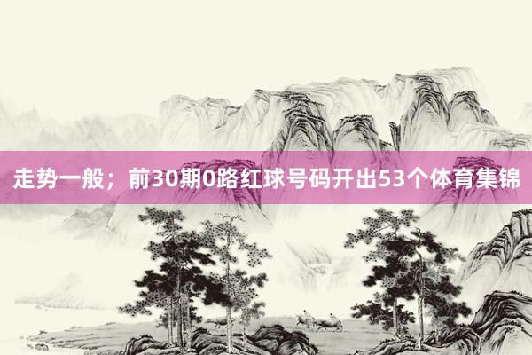 走势一般；前30期0路红球号码开出53个体育集锦