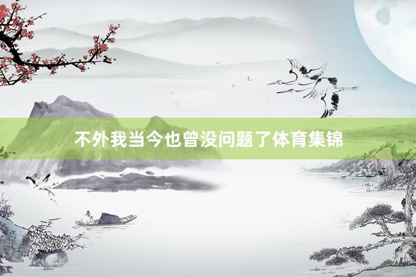 不外我当今也曾没问题了体育集锦