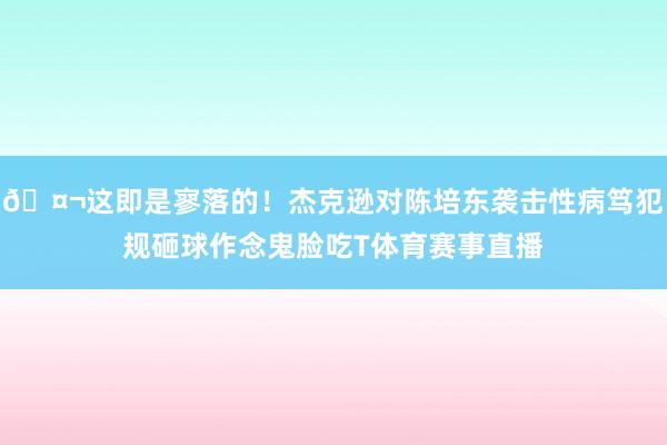 🤬这即是寥落的！杰克逊对陈培东袭击性病笃犯规砸球作念鬼脸吃T