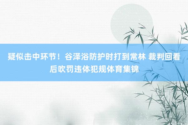 疑似击中环节！谷泽浴防护时打到常林 裁判回看后吹罚违体犯规体