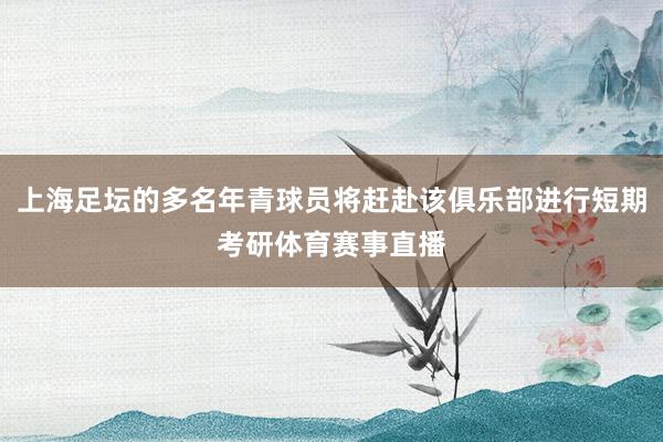 上海足坛的多名年青球员将赶赴该俱乐部进行短期考研体育赛事直播