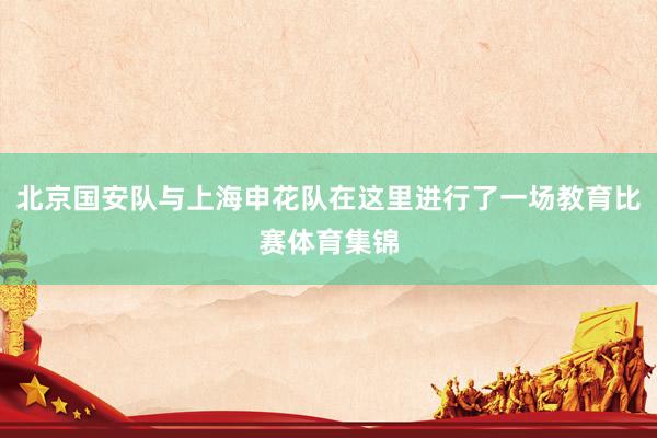 北京国安队与上海申花队在这里进行了一场教育比赛体育集锦