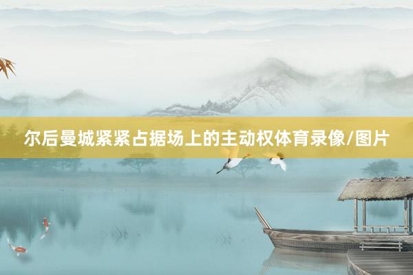 尔后曼城紧紧占据场上的主动权体育录像/图片