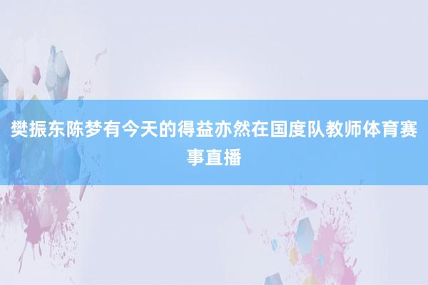 樊振东陈梦有今天的得益亦然在国度队教师体育赛事直播
