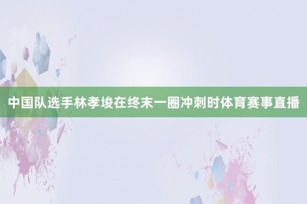 中国队选手林孝埈在终末一圈冲刺时体育赛事直播
