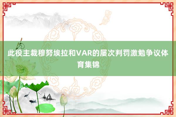 此役主裁穆努埃拉和VAR的屡次判罚激勉争议体育集锦