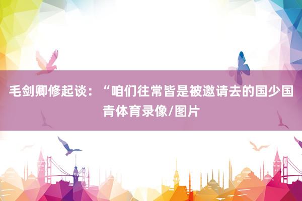 毛剑卿修起谈:“咱们往常皆是被邀请去的国少国青体育录像/图片