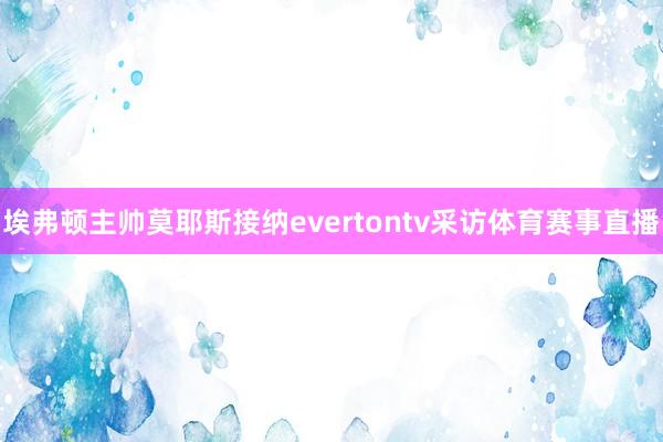 埃弗顿主帅莫耶斯接纳evertontv采访体育赛事直播