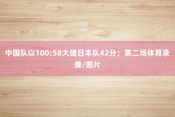 中国队以100:58大捷日本队42分；第二场体育录像/图片