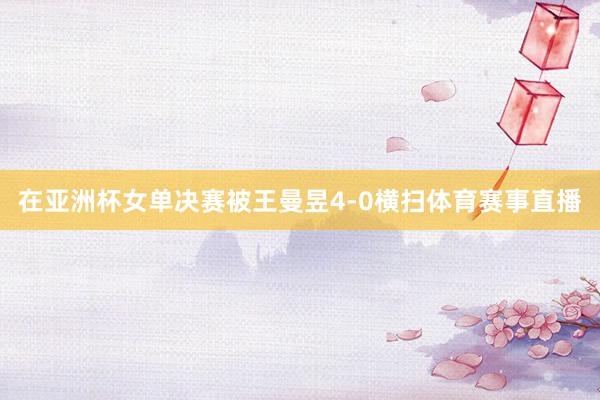 在亚洲杯女单决赛被王曼昱4-0横扫体育赛事直播