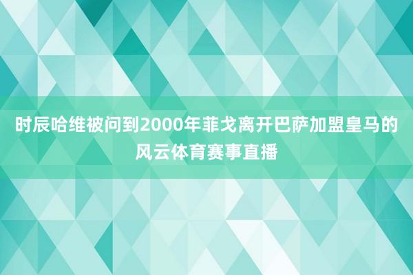 时辰哈维被问到2000年菲戈离开巴萨加盟皇马的风云体育赛事直
