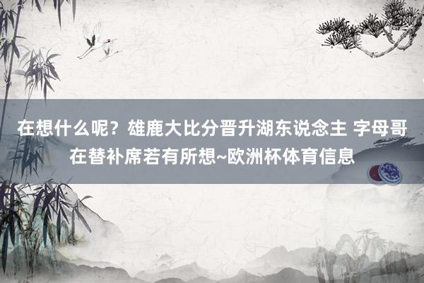 在想什么呢？雄鹿大比分晋升湖东说念主 字母哥在替补席若有所想