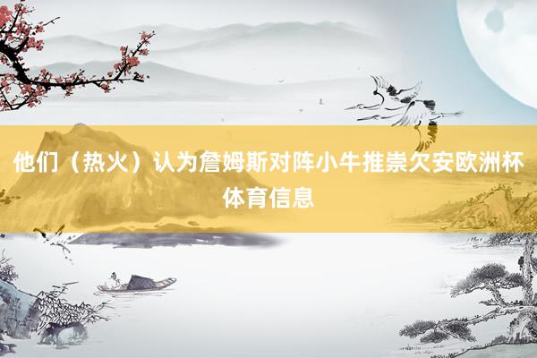 他们（热火）认为詹姆斯对阵小牛推崇欠安欧洲杯体育信息