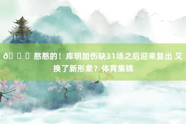 😛憨憨的！库明加伤缺31场之后迎来复出 又换了新形象？体育集
