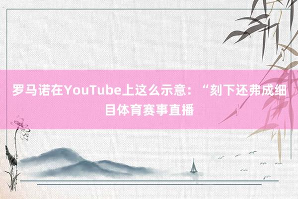 罗马诺在YouTube上这么示意:“刻下还弗成细目体育赛事直播