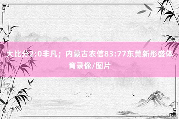 大比分2:0非凡;内蒙古农信83:77东莞新彤盛体育录像/图片