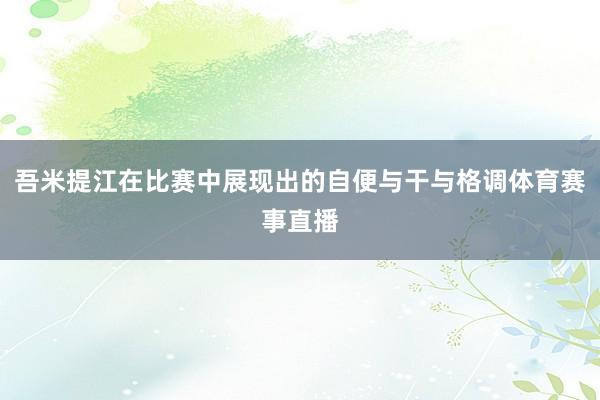 吾米提江在比赛中展现出的自便与干与格调体育赛事直播