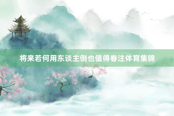 将来若何用东谈主倒也值得眷注体育集锦