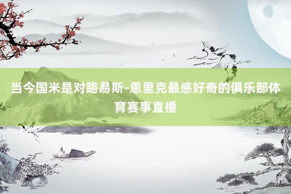 当今国米是对路易斯-恩里克最感好奇的俱乐部体育赛事直播