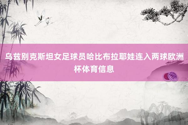 乌兹别克斯坦女足球员哈比布拉耶娃连入两球欧洲杯体育信息