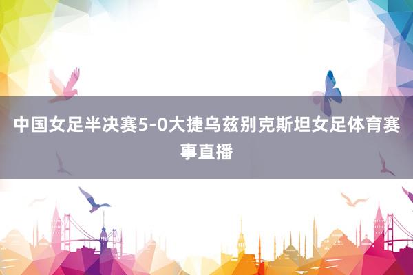 中国女足半决赛5-0大捷乌兹别克斯坦女足体育赛事直播