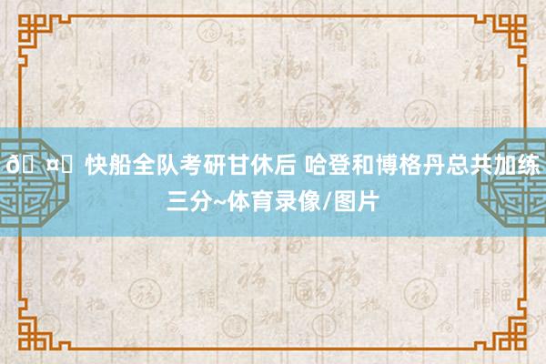 🤗快船全队考研甘休后 哈登和博格丹总共加练三分~体育录像/图