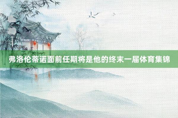 弗洛伦蒂诺面前任期将是他的终末一届体育集锦