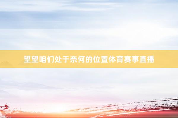 望望咱们处于奈何的位置体育赛事直播