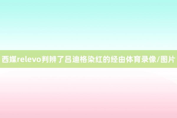 西媒relevo判辨了吕迪格染红的经由体育录像/图片