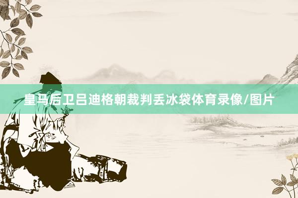 皇马后卫吕迪格朝裁判丢冰袋体育录像/图片
