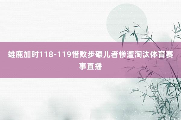 雄鹿加时118-119惜败步碾儿者惨遭淘汰体育赛事直播