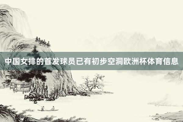 中国女排的首发球员已有初步空洞欧洲杯体育信息