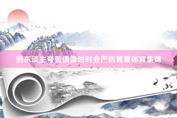 别东谈主夸赞偶像时时会严防翼翼体育集锦