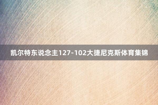 凯尔特东说念主127-102大捷尼克斯体育集锦