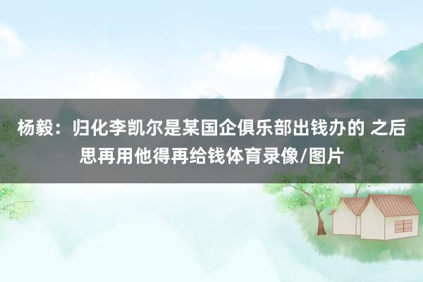 杨毅：归化李凯尔是某国企俱乐部出钱办的 之后思再用他得再给钱