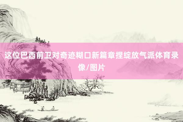 这位巴西前卫对奇迹糊口新篇章捏绽放气派体育录像/图片