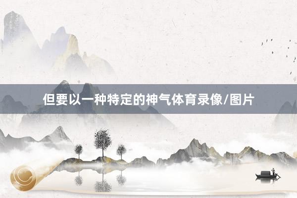 但要以一种特定的神气体育录像/图片