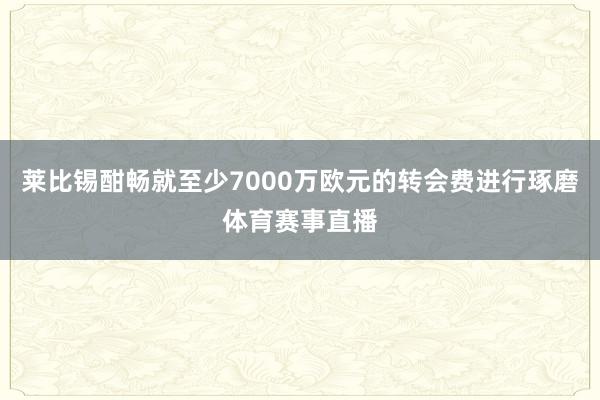 莱比锡酣畅就至少7000万欧元的转会费进行琢磨体育赛事直播