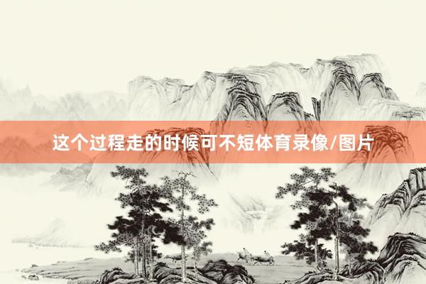 这个过程走的时候可不短体育录像/图片