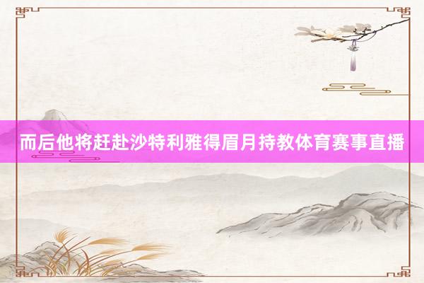 而后他将赶赴沙特利雅得眉月持教体育赛事直播