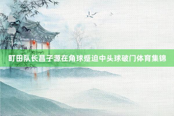 町田队长昌子源在角球蹙迫中头球破门体育集锦