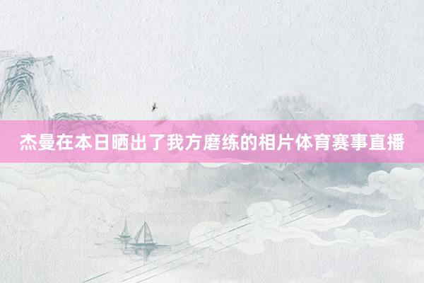 杰曼在本日晒出了我方磨练的相片体育赛事直播