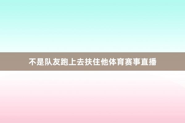 不是队友跑上去扶住他体育赛事直播