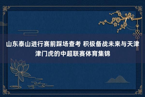 山东泰山进行赛前踩场查考 积极备战未来与天津津门虎的中超联赛体育集锦