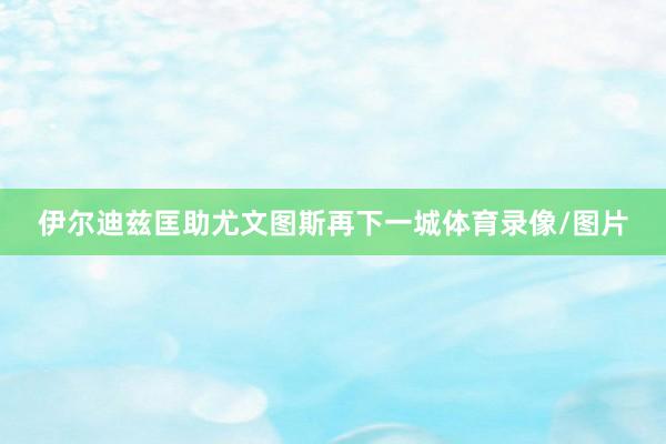 伊尔迪兹匡助尤文图斯再下一城体育录像/图片